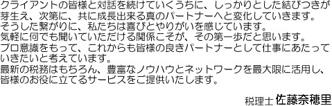 クライアントの皆様と対話を続けていくうちに、しっかりとした結びつきが芽生え、次第に、共に成長出来る真のパートナーへと変化していきます。そうした繋がりに、私たちは喜びとやりがいを感じています。気軽に何でも聞いていただける関係こそが、その第一歩だと思います。プロ意識をもって、これからも皆様の良きパートナーとして仕事にあたっていきたいと考えています。最新の税務はもちろん、豊富なノウハウとネットワークを最大限に活用し、皆様のお役に立てるサービスをご提供いたします。